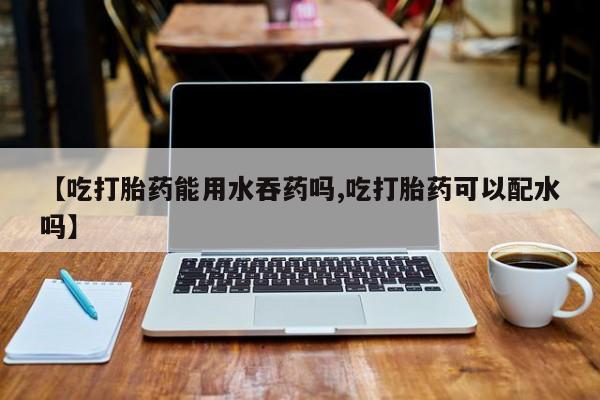 正品打胎药在线购买微信【吃打胎药能用水吞药吗,吃打胎药可以配水吗】