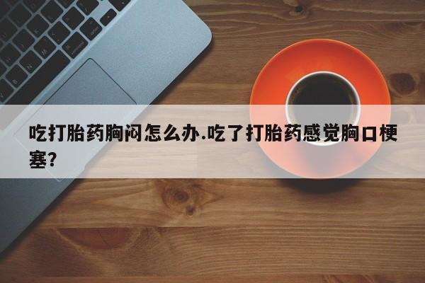 正品打胎药在线购买微信吃打胎药胸闷怎么办.吃了打胎药感觉胸口梗塞？