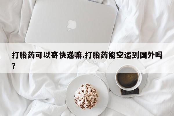 正品打胎药在线购买微信打胎药可以寄快递嘛.打胎药能空运到国外吗？