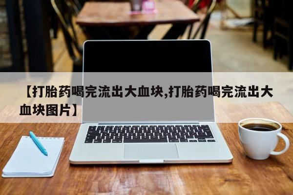 正品打胎药在线购买微信【打胎药喝完流出大血块,打胎药喝完流出大血块图片】