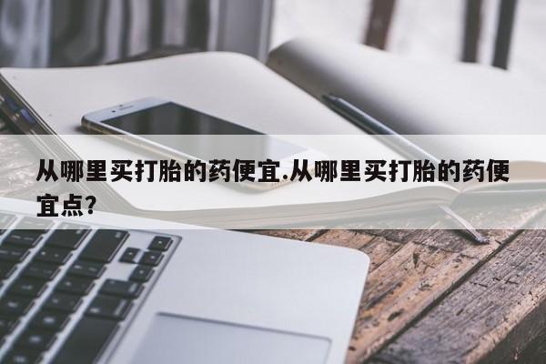 正品打胎药在线购买微信从哪里买打胎的药便宜.从哪里买打胎的药便宜点？