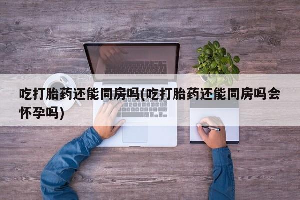 正品打胎药在线购买微信吃打胎药还能同房吗(吃打胎药还能同房吗会怀孕吗)
