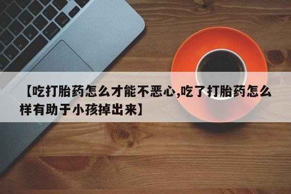 正品打胎药在线购买微信【吃打胎药怎么才能不恶心,吃了打胎药怎么样有助于小孩掉出来】