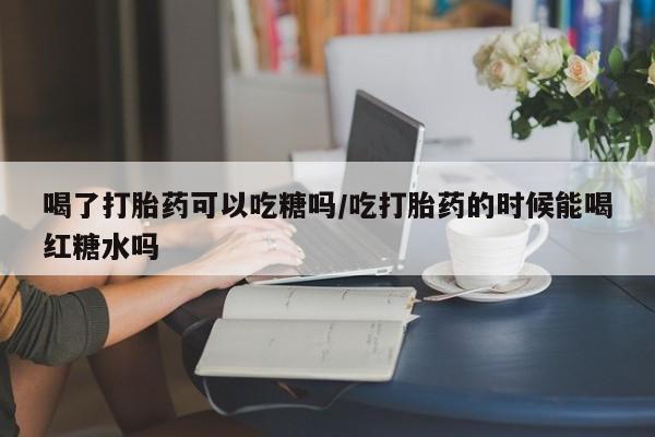 正品打胎药在线购买微信喝了打胎药可以吃糖吗/吃打胎药的时候能喝红糖水吗