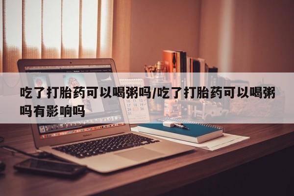 正品打胎药在线购买微信吃了打胎药可以喝粥吗/吃了打胎药可以喝粥吗有影响吗
