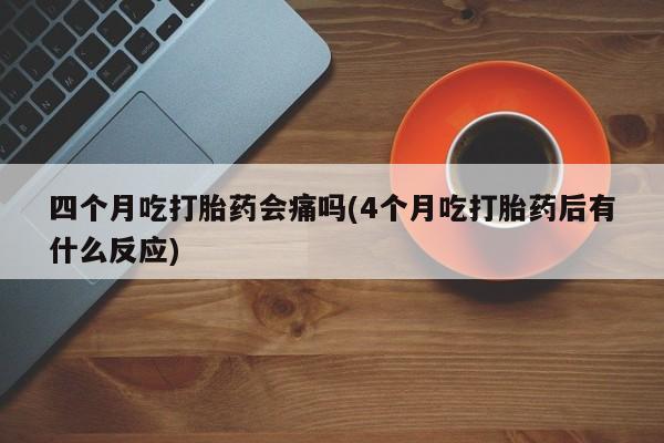 正品打胎药在线购买微信四个月吃打胎药会痛吗(4个月吃打胎药后有什么反应)