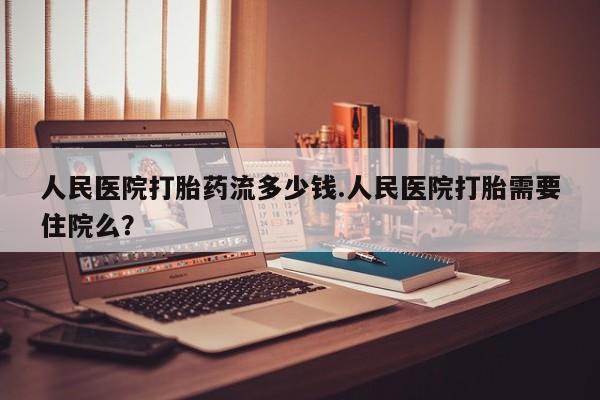 正品打胎药在线购买微信人民医院打胎药流多少钱.人民医院打胎需要住院么？