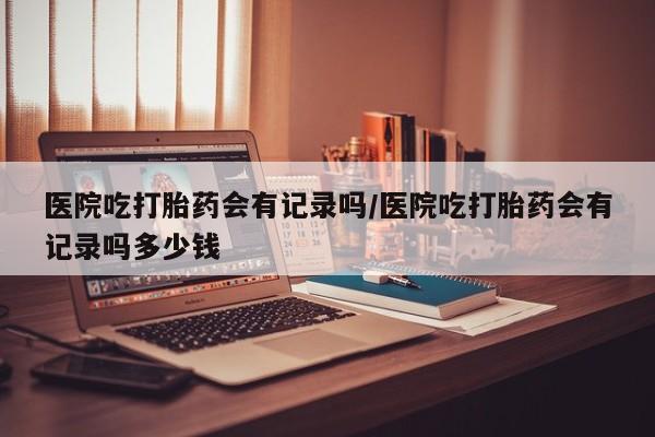 正品打胎药在线购买微信医院吃打胎药会有记录吗/医院吃打胎药会有记录吗多少钱