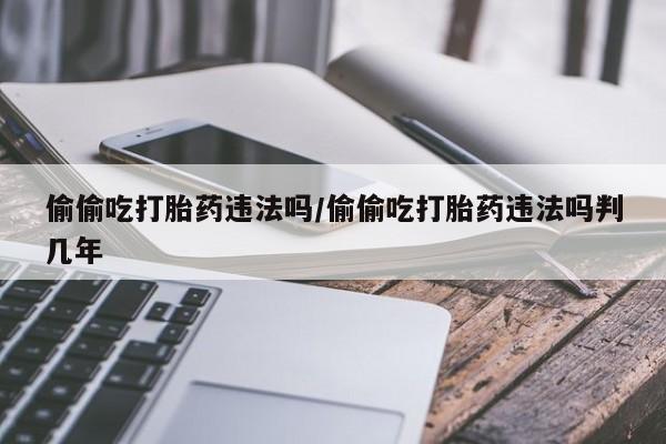 正品打胎药在线购买微信偷偷吃打胎药违法吗/偷偷吃打胎药违法吗判几年