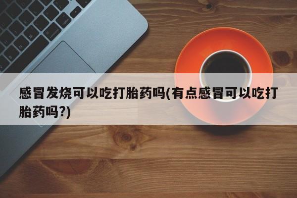 正品打胎药在线购买微信感冒发烧可以吃打胎药吗(有点感冒可以吃打胎药吗?)