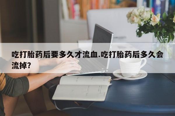 正品打胎药在线购买微信吃打胎药后要多久才流血.吃打胎药后多久会流掉？