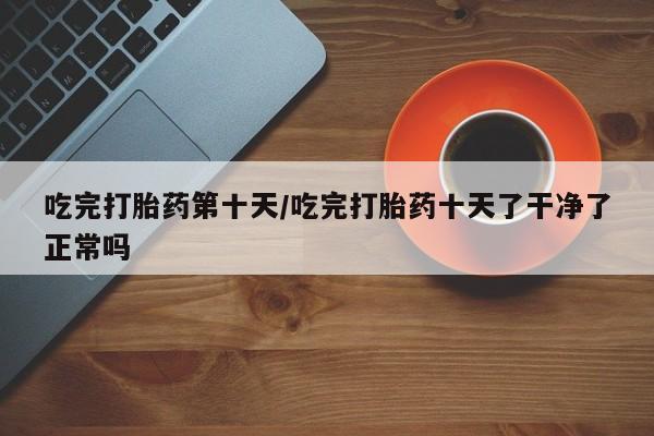 正品打胎药在线购买微信吃完打胎药第十天/吃完打胎药十天了干净了正常吗
