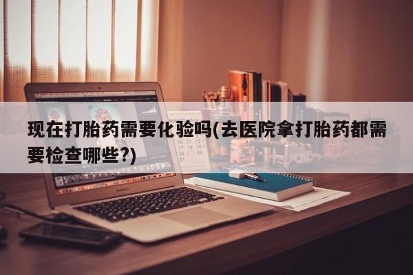 正品打胎药在线购买微信现在打胎药需要化验吗(去医院拿打胎药都需要检查哪些?)