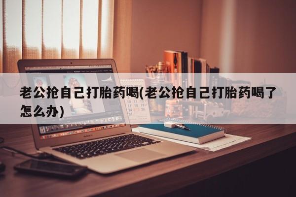 正品打胎药在线购买微信老公抢自己打胎药喝(老公抢自己打胎药喝了怎么办)