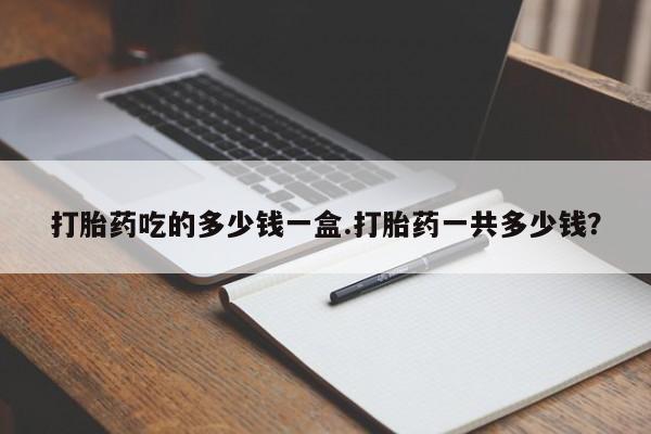 正品打胎药在线购买微信打胎药吃的多少钱一盒.打胎药一共多少钱？