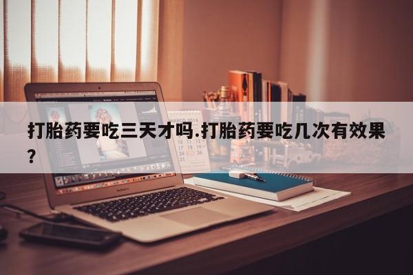 正品打胎药在线购买微信打胎药要吃三天才吗.打胎药要吃几次有效果？