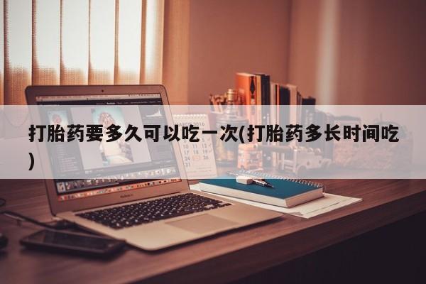 正品打胎药在线购买微信打胎药要多久可以吃一次(打胎药多长时间吃)