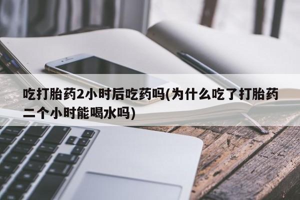正品打胎药在线购买微信吃打胎药2小时后吃药吗(为什么吃了打胎药二个小时能喝水吗)