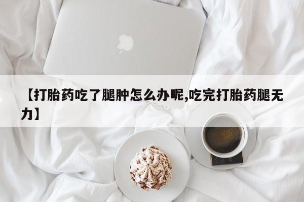 正品打胎药在线购买微信【打胎药吃了腿肿怎么办呢,吃完打胎药腿无力】
