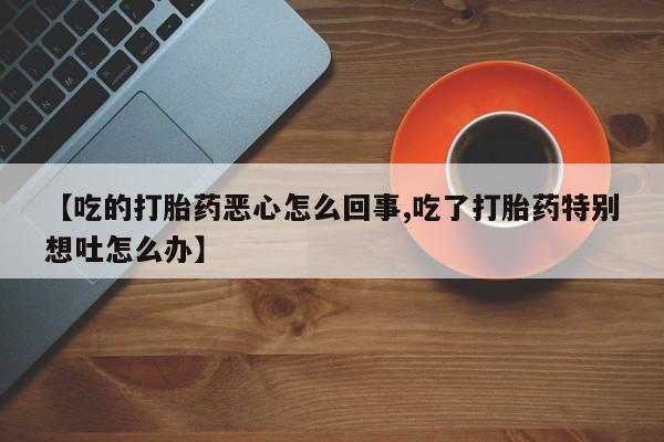 正品打胎药在线购买微信【吃的打胎药恶心怎么回事,吃了打胎药特别想吐怎么办】