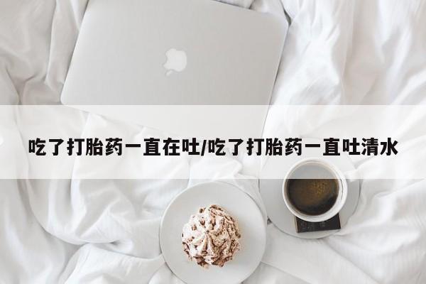 正品打胎药在线购买微信吃了打胎药一直在吐/吃了打胎药一直吐清水