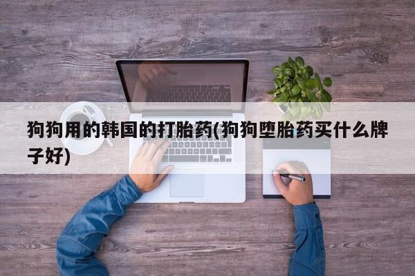 正品打胎药在线购买微信狗狗用的韩国的打胎药(狗狗堕胎药买什么牌子好)