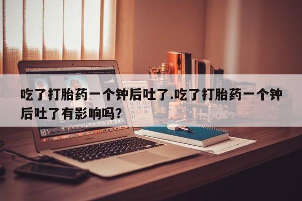 正品打胎药在线购买微信吃了打胎药一个钟后吐了.吃了打胎药一个钟后吐了有影响吗？