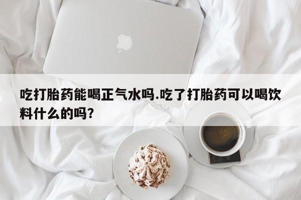 正品打胎药在线购买微信吃打胎药能喝正气水吗.吃了打胎药可以喝饮料什么的吗？
