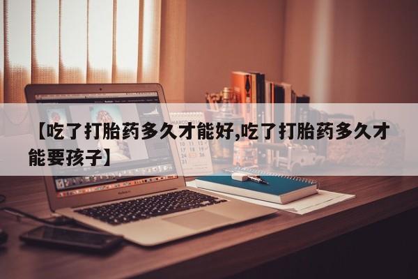 正品打胎药在线购买微信【吃了打胎药多久才能好,吃了打胎药多久才能要孩子】