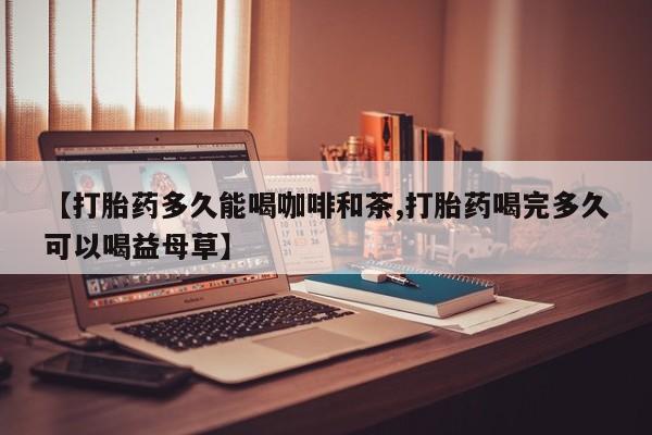 正品打胎药在线购买微信【打胎药多久能喝咖啡和茶,打胎药喝完多久可以喝益母草】