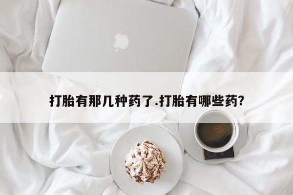 正品打胎药在线购买微信打胎有那几种药了.打胎有哪些药？