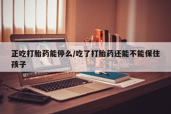 正品打胎药在线购买微信正吃打胎药能停么/吃了打胎药还能不能保住孩子