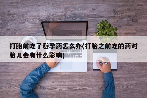 正品打胎药在线购买微信打胎前吃了避孕药怎么办(打胎之前吃的药对胎儿会有什么影响)