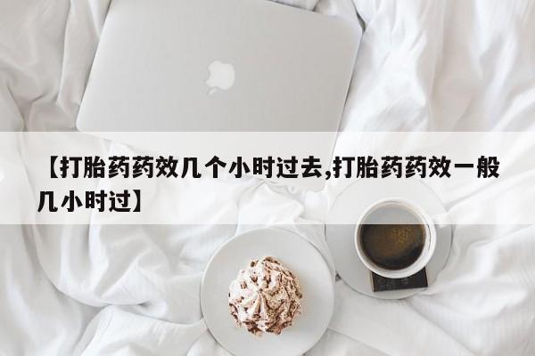 正品打胎药在线购买微信【打胎药药效几个小时过去,打胎药药效一般几小时过】