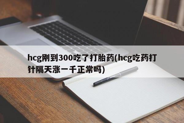 正品打胎药在线购买微信hcg刚到300吃了打胎药(hcg吃药打针隔天涨一千正常吗)