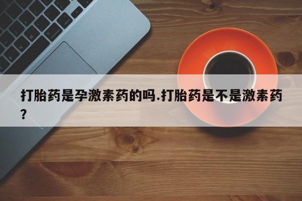 正品打胎药在线购买微信打胎药是孕激素药的吗.打胎药是不是激素药？