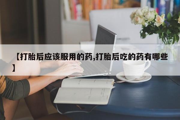 正品打胎药在线购买微信【打胎后应该服用的药,打胎后吃的药有哪些】