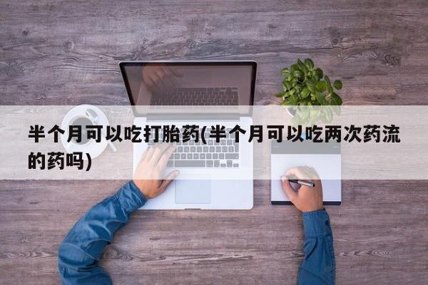 正品打胎药在线购买微信半个月可以吃打胎药(半个月可以吃两次药流的药吗)