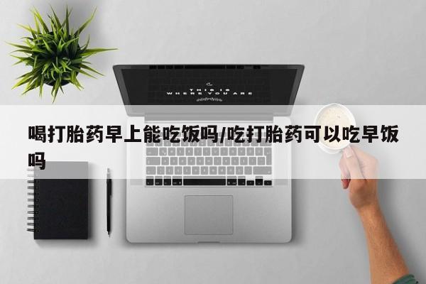 正品打胎药在线购买微信喝打胎药早上能吃饭吗/吃打胎药可以吃早饭吗