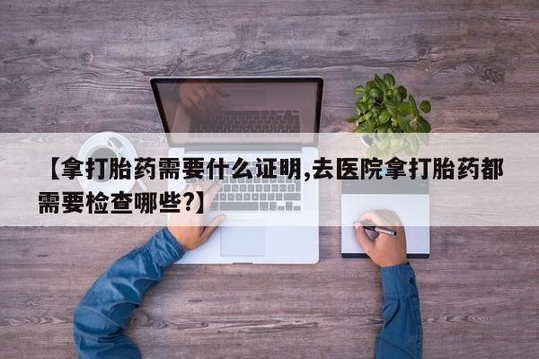 正品打胎药在线购买微信【拿打胎药需要什么证明,去医院拿打胎药都需要检查哪些?】