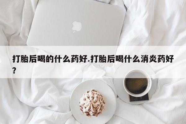 正品打胎药在线购买微信打胎后喝的什么药好.打胎后喝什么消炎药好？