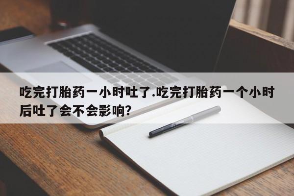 正品打胎药在线购买微信吃完打胎药一小时吐了.吃完打胎药一个小时后吐了会不会影响？