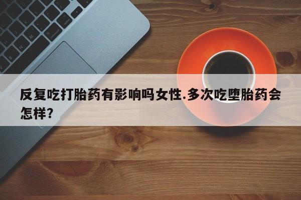 正品打胎药在线购买微信反复吃打胎药有影响吗女性.多次吃堕胎药会怎样？