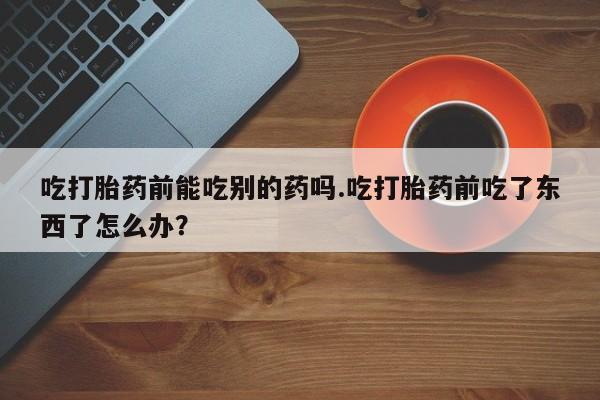 正品打胎药在线购买微信吃打胎药前能吃别的药吗.吃打胎药前吃了东西了怎么办？