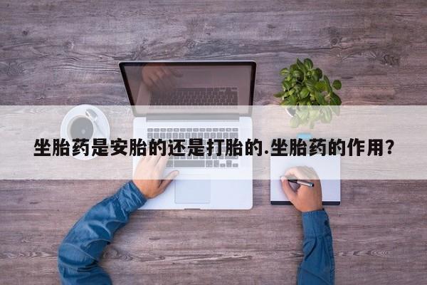 正品打胎药在线购买微信坐胎药是安胎的还是打胎的.坐胎药的作用？