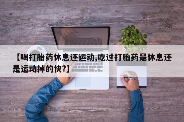 正品打胎药在线购买微信【喝打胎药休息还运动,吃过打胎药是休息还是运动掉的快?】