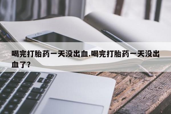正品打胎药在线购买微信喝完打胎药一天没出血.喝完打胎药一天没出血了？