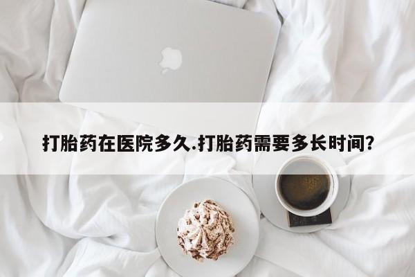 正品打胎药在线购买微信打胎药在医院多久.打胎药需要多长时间？
