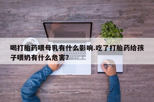 正品打胎药在线购买微信喝打胎药喂母乳有什么影响.吃了打胎药给孩子喂奶有什么危害？