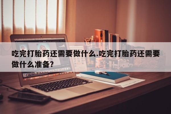 正品打胎药在线购买微信吃完打胎药还需要做什么.吃完打胎药还需要做什么准备？